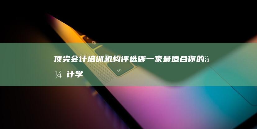 顶尖会计培训机构评选：哪一家最适合你的会计学习之旅？